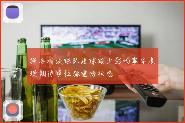 斯洛特谈球队进球减少影响赛季表现期待萨拉赫重拾状态