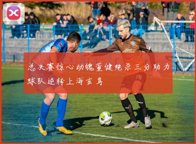 总决赛惊心动魄董健绝杀三分助力球队逆转上海玄鸟