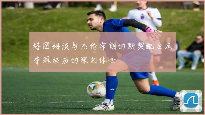 塔图姆谈与杰伦布朗的默契配合及夺冠经历的深刻体会