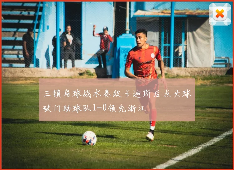 三镇角球战术奏效卡迪斯后点头球破门助球队1-0领先浙江