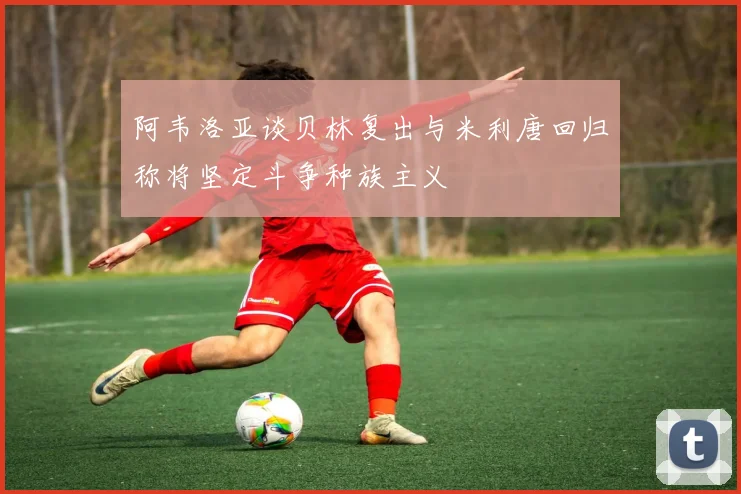 阿韦洛亚谈贝林复出与米利唐回归称将坚定斗争种族主义