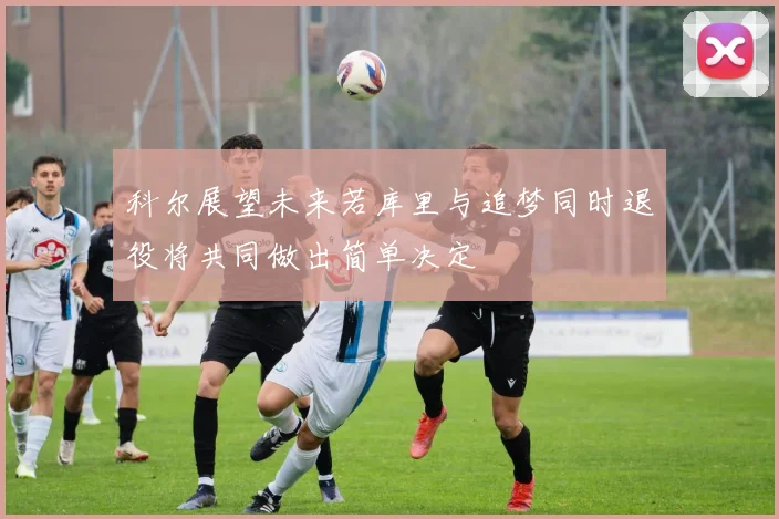 科尔展望未来若库里与追梦同时退役将共同做出简单决定
