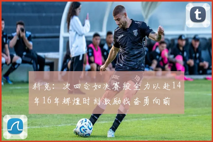 科克：次回合如决赛般全力以赴14年16年辉煌时刻激励我奋勇向前