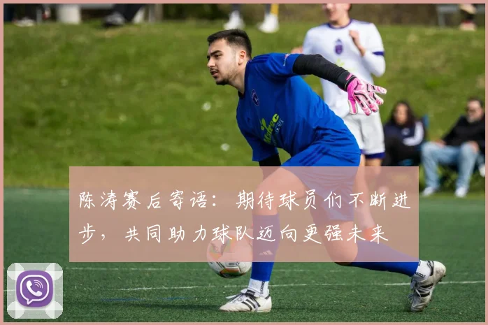 陈涛赛后寄语：期待球员们不断进步，共同助力球队迈向更强未来