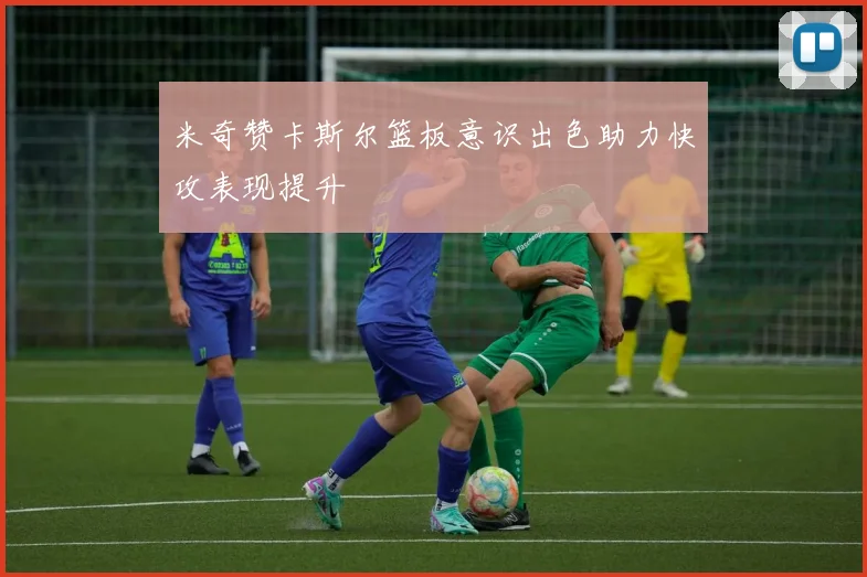 米奇赞卡斯尔篮板意识出色助力快攻表现提升